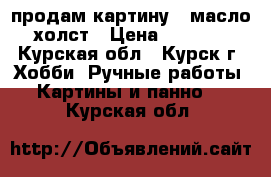 продам картину , масло,холст › Цена ­ 4 000 - Курская обл., Курск г. Хобби. Ручные работы » Картины и панно   . Курская обл.